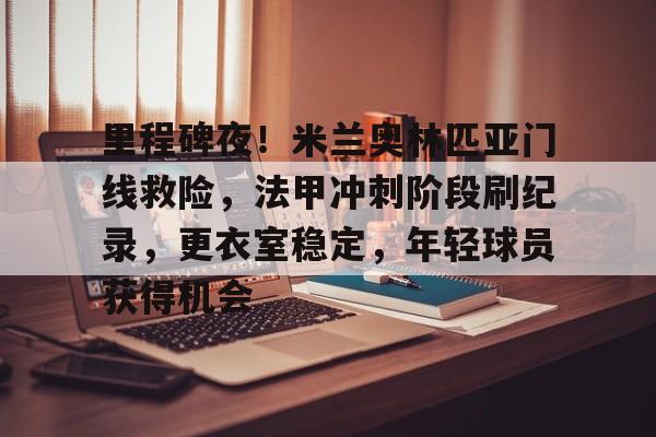 爱游戏APP-关于里程碑夜！米兰奥林匹亚门线救险，法甲冲刺阶段刷纪录，更衣室稳定，年轻球员获得机会的信息