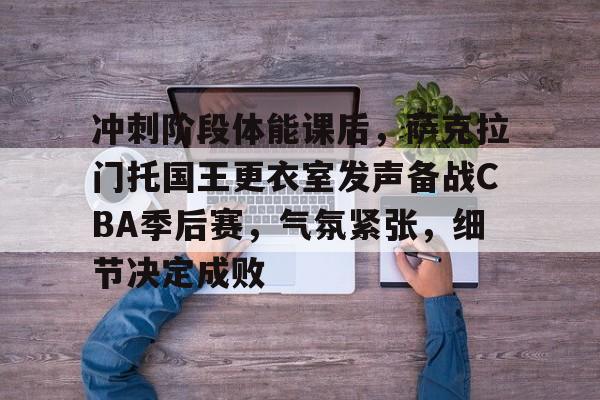 爱游戏APP-关于冲刺阶段体能课后，萨克拉门托国王更衣室发声备战CBA季后赛，气氛紧张，细节决定成败的信息